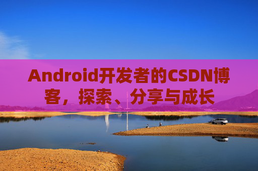 Android开发者的CSDN博客,探索、分享与成长